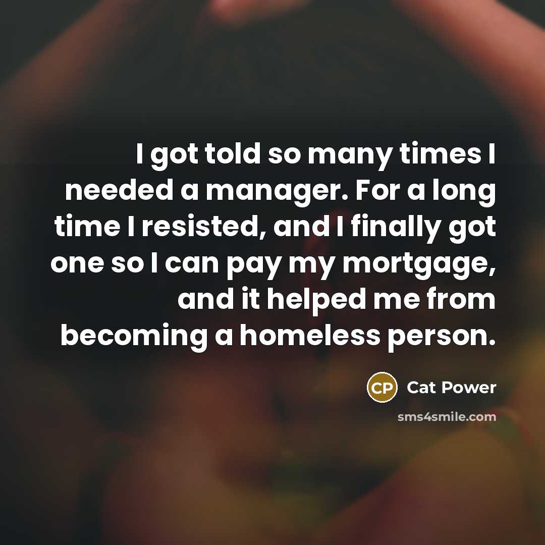 “I got told so many times I needed a manager. For a long time I resisted, and I finally got one so I can pay my mortgage, and it helped me from becoming a homeless person.” quote by Cat Power