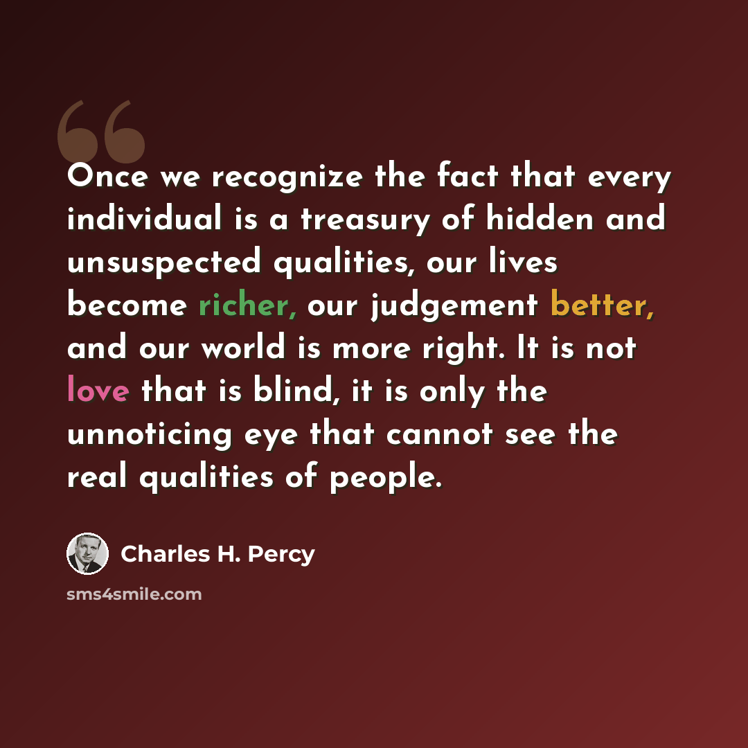 “Once we recognize the fact that every individual is a treasury of hidden and unsuspected qualities, our lives become richer, our judgement better, and our world is more right. It is not love that is blind, it is only the unnoticing eye that cannot see the real qualities of people.” quote by Charles H. Percy