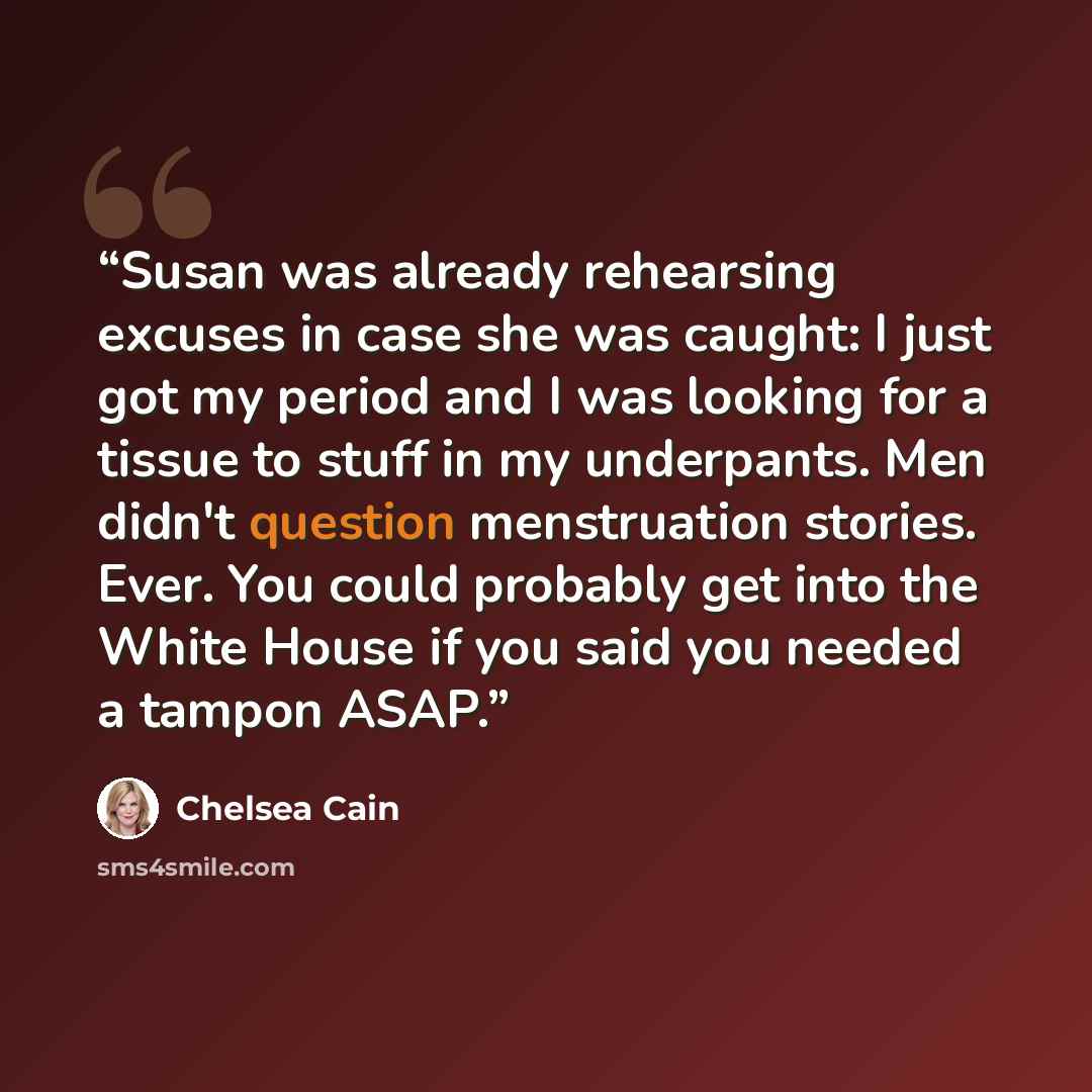 “Susan was already rehearsing excuses in case she was caught: I just got my period and I was looking for a tissue to stuff in my underpants. Men didn't question menstruation stories. Ever. You could probably get into the White House if you said you needed a tampon ASAP.” quote by Chelsea Cain