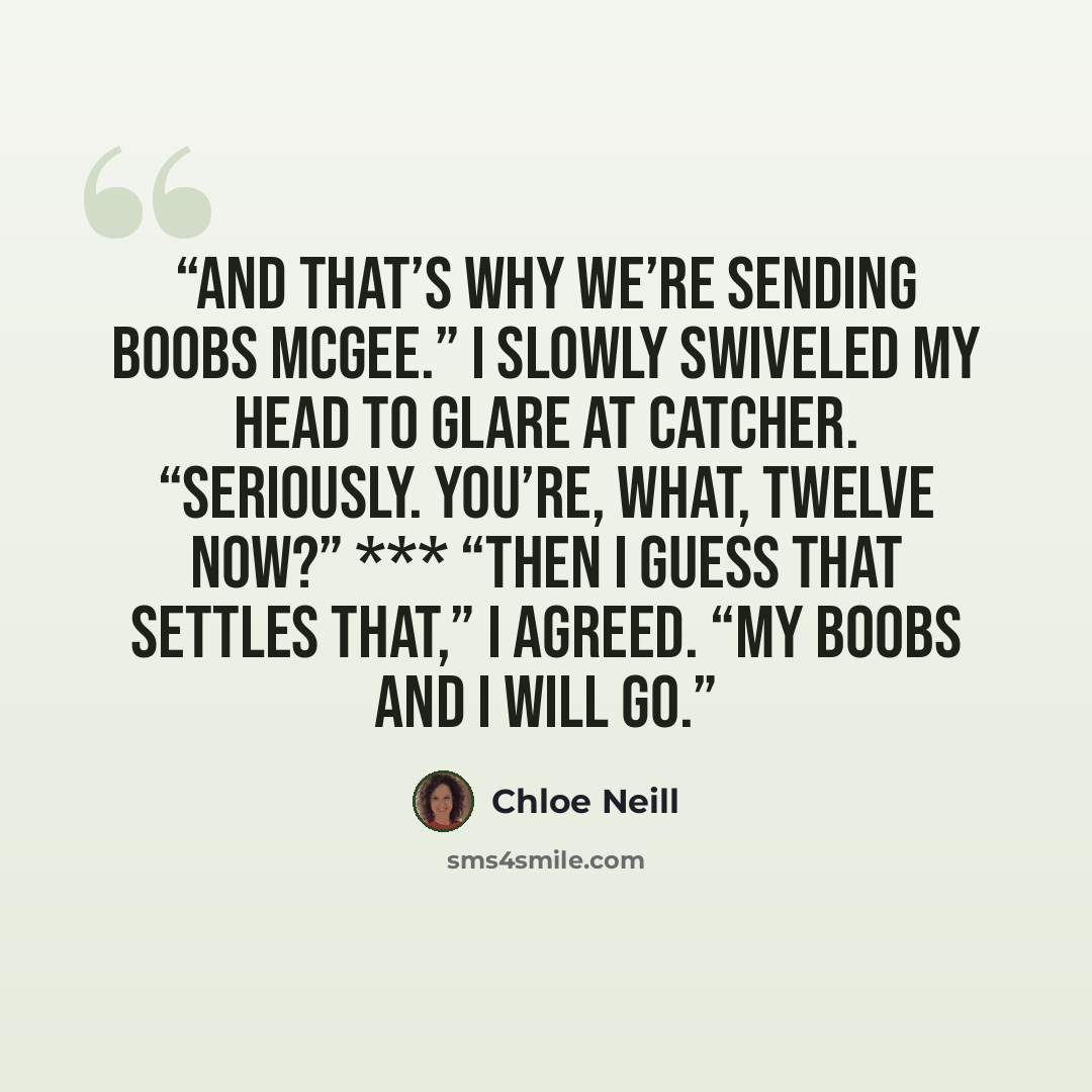 “And that’s why we’re sending Boobs McGee.” I slowly swiveled my head to glare at Catcher. “Seriously. You’re, what, twelve now?” *** “Then I guess that settles that,” I agreed. “My boobs and I will go.” quote by Chloe Neill