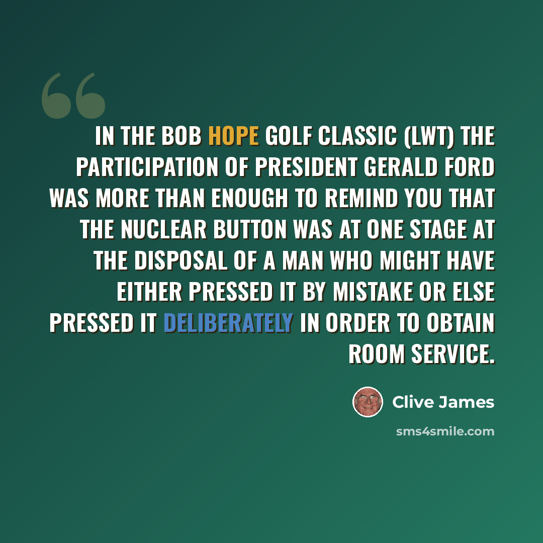 “In The Bob Hope Golf Classic (LWT) the participation of President Gerald Ford was more than enough to remind you that the nuclear button was at one stage at the disposal of a man who might have either pressed it by mistake or else pressed it deliberately in order to obtain room service.” quote by Clive James