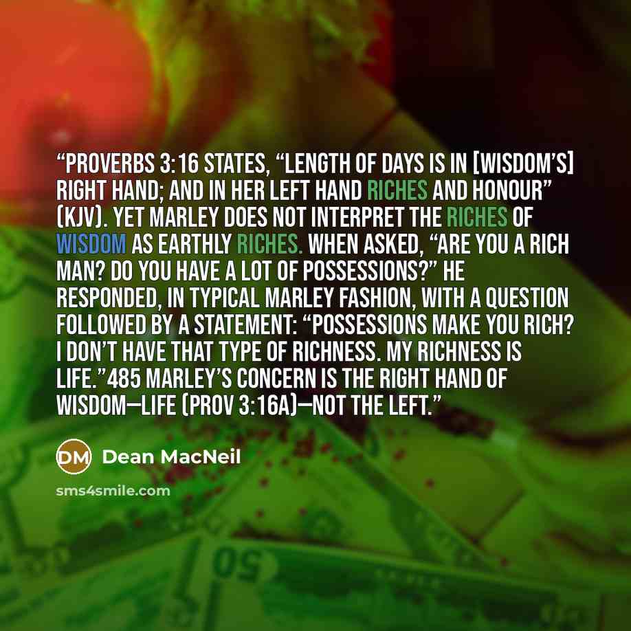 “Proverbs 3:16 states, “Length of days is in [wisdom’s] right hand; and in her left hand riches and honour” (KJV). Yet Marley does not interpret the riches of wisdom as earthly riches. When asked, “Are you a rich man? Do you have a lot of possessions?” he responded, in typical Marley fashion, with…” quote by Dean MacNeil