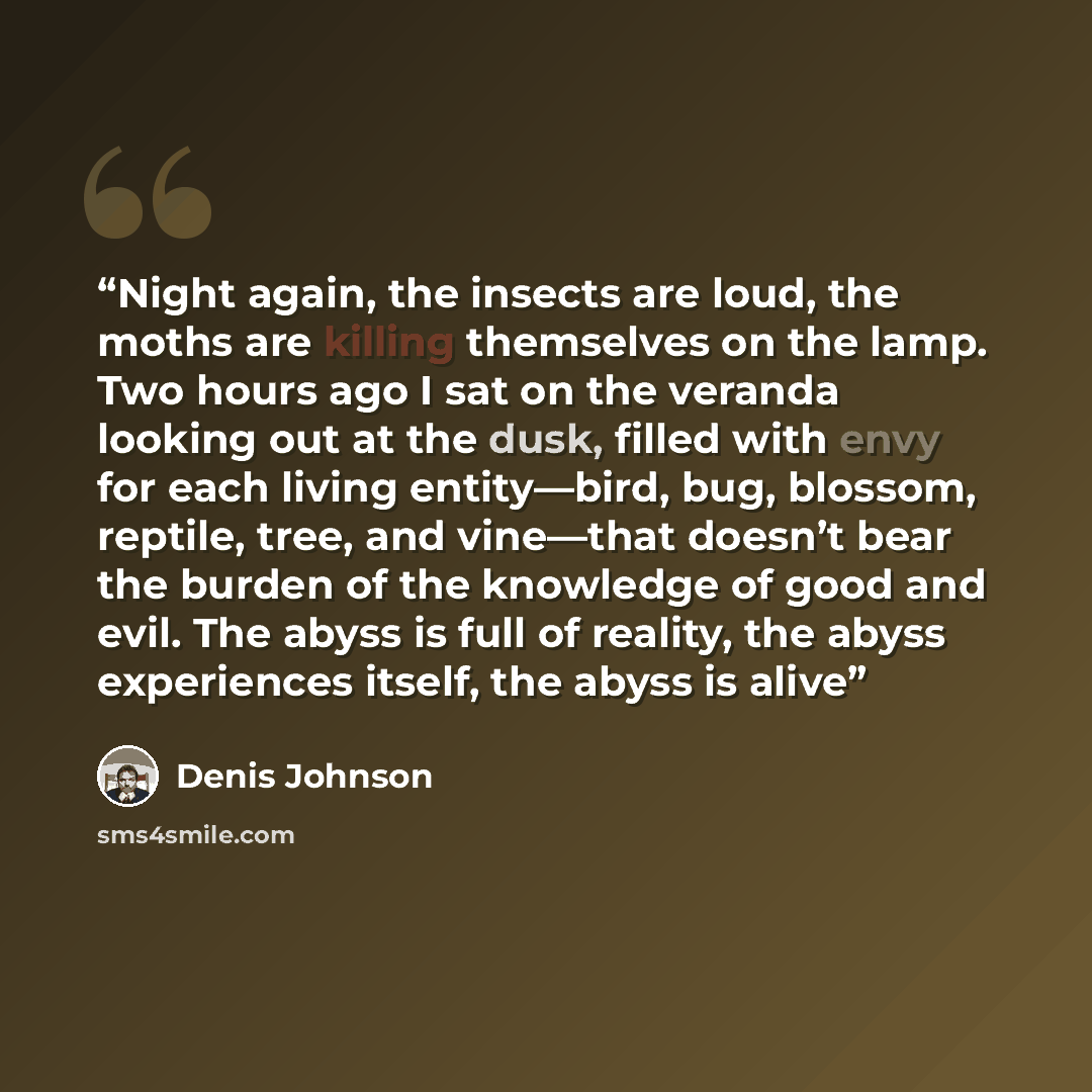 “Night again, the insects are loud, the moths are killing themselves on the lamp. Two hours ago I sat on the veranda looking out at the dusk, filled with envy for each living entity—bird, bug, blossom, reptile, tree, and vine—that doesn’t bear the burden of the knowledge of good and evil. The abyss…” quote by Denis Johnson