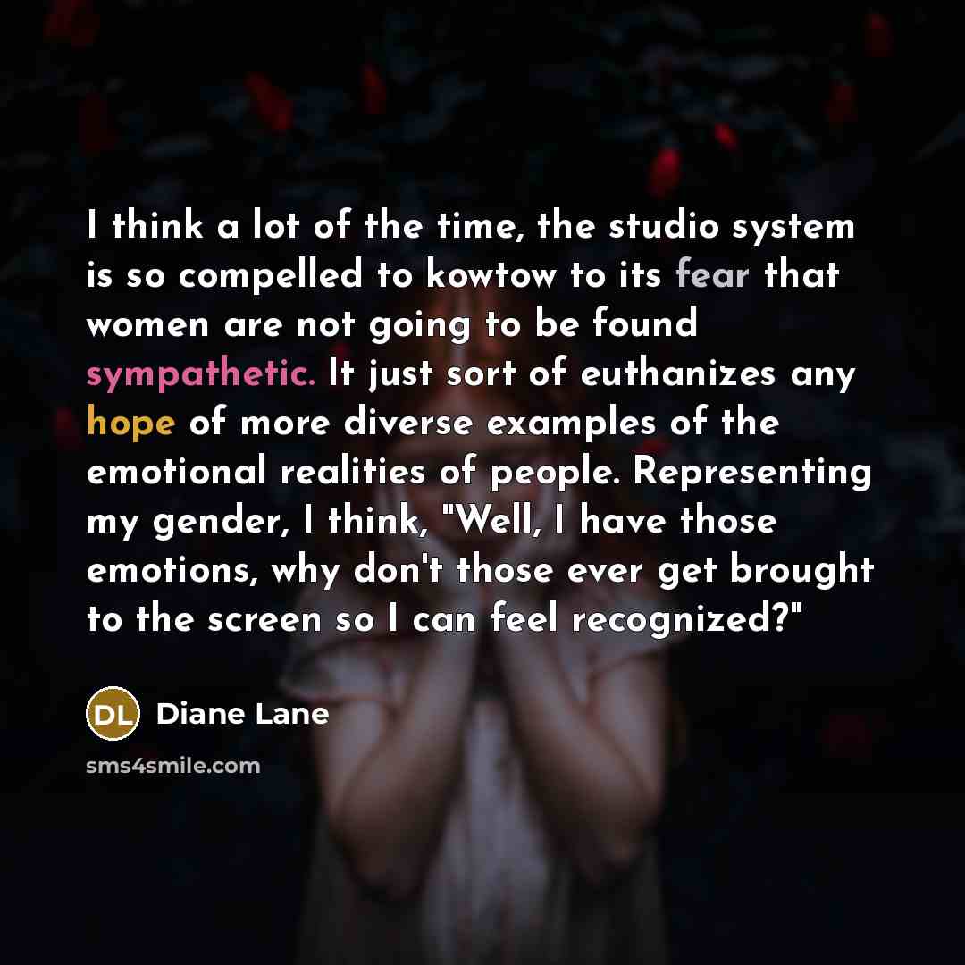 “I think a lot of the time, the studio system is so compelled to kowtow to its fear that women are not going to be found sympathetic. It just sort of euthanizes any hope of more diverse examples of the emotional realities of people. Representing my gender, I think, "Well, I have those emotions, why…” quote by Diane Lane
