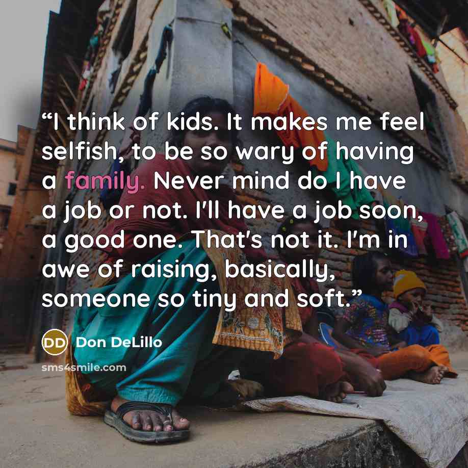 “I think of kids. It makes me feel selfish, to be so wary of having a family. Never mind do I have a job or not. I'll have a job soon, a good one. That's not it. I'm in awe of raising, basically, someone so tiny and soft.” quote by Don DeLillo