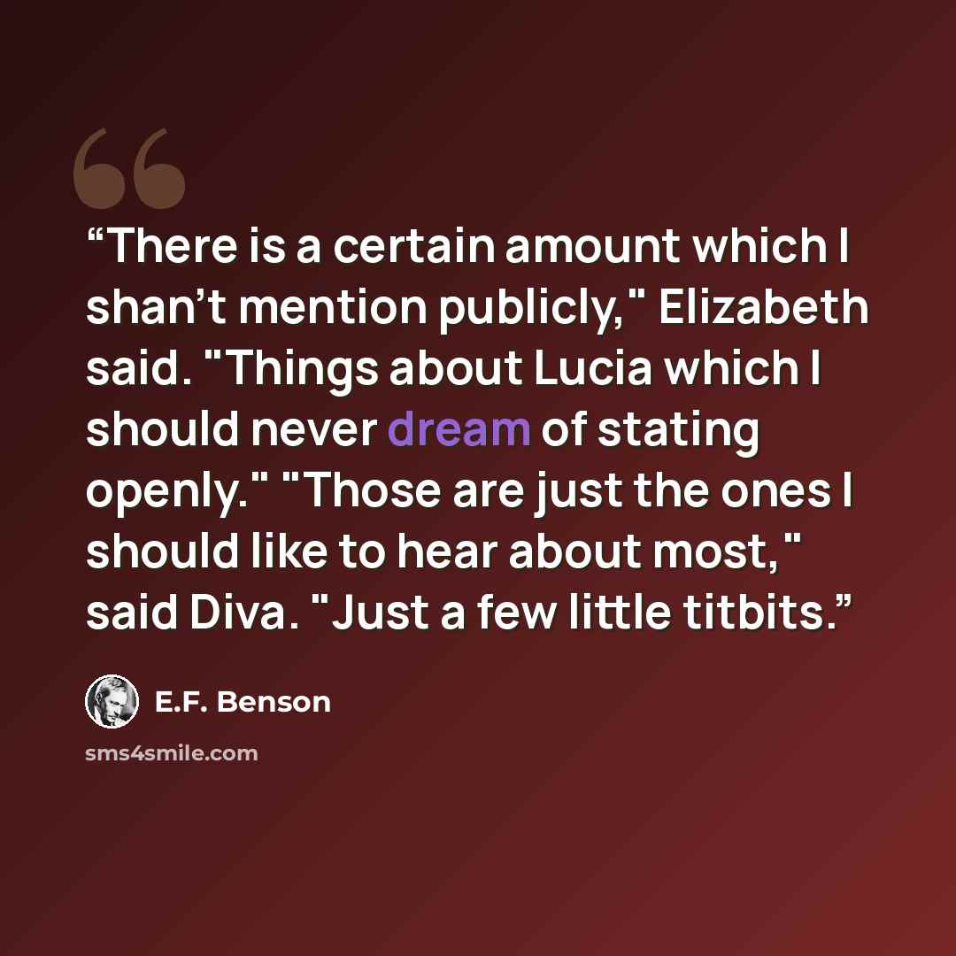 “There is a certain amount which I shan't mention publicly," Elizabeth said. "Things about Lucia which I should never dream of stating openly." "Those are just the ones I should like to hear about most," said Diva. "Just a few little titbits.” quote by E.F. Benson