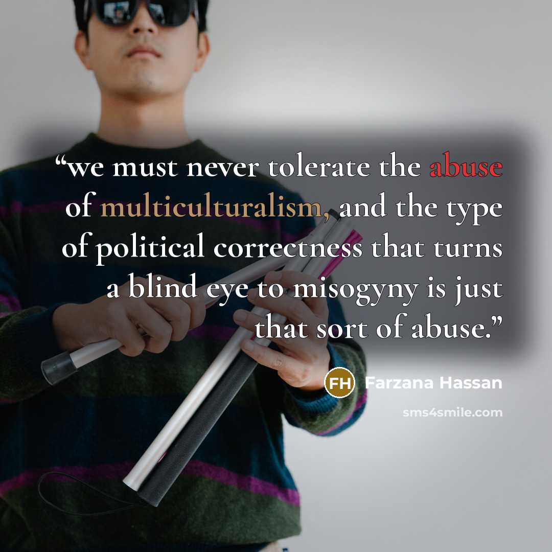 “we must never tolerate the abuse of multiculturalism, and the type of political correctness that turns a blind eye to misogyny is just that sort of abuse.” quote by Farzana Hassan