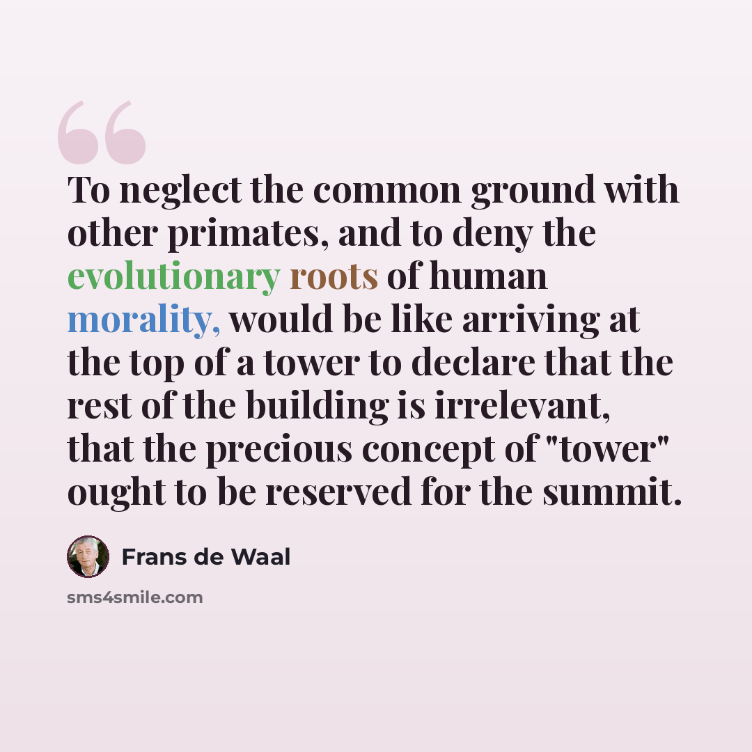 “To neglect the common ground with other primates, and to deny the evolutionary roots of human morality, would be like arriving at the top of a tower to declare that the rest of the building is irrelevant, that the precious concept of "tower" ought to be reserved for the summit.” quote by Frans de Waal