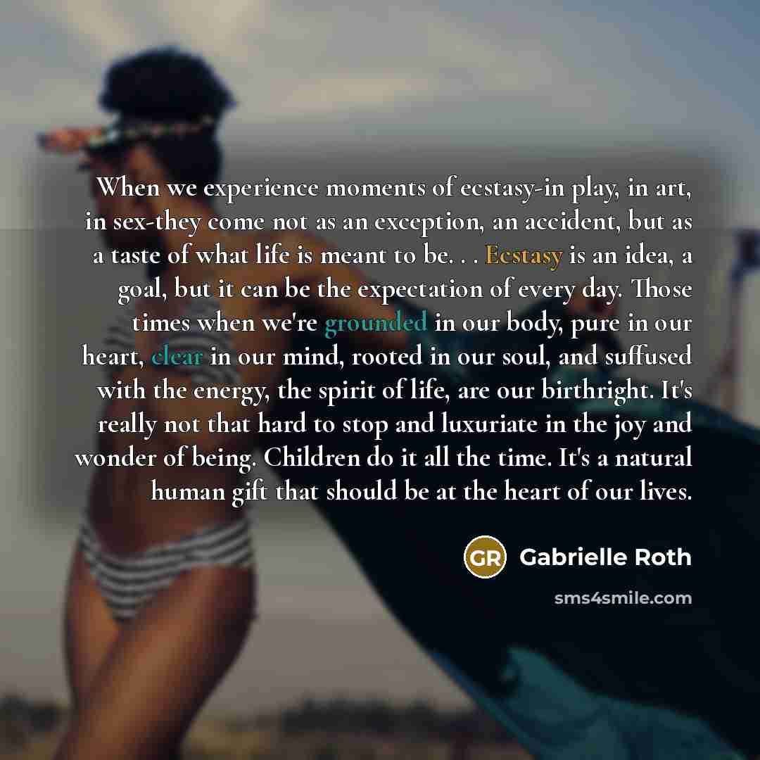“When we experience moments of ecstasy-in play, in art, in sex-they come not as an exception, an accident, but as a taste of what life is meant to be. . . Ecstasy is an idea, a goal, but it can be the expectation of every day. Those times when we're grounded in our body, pure in our heart, clear in…” quote by Gabrielle Roth