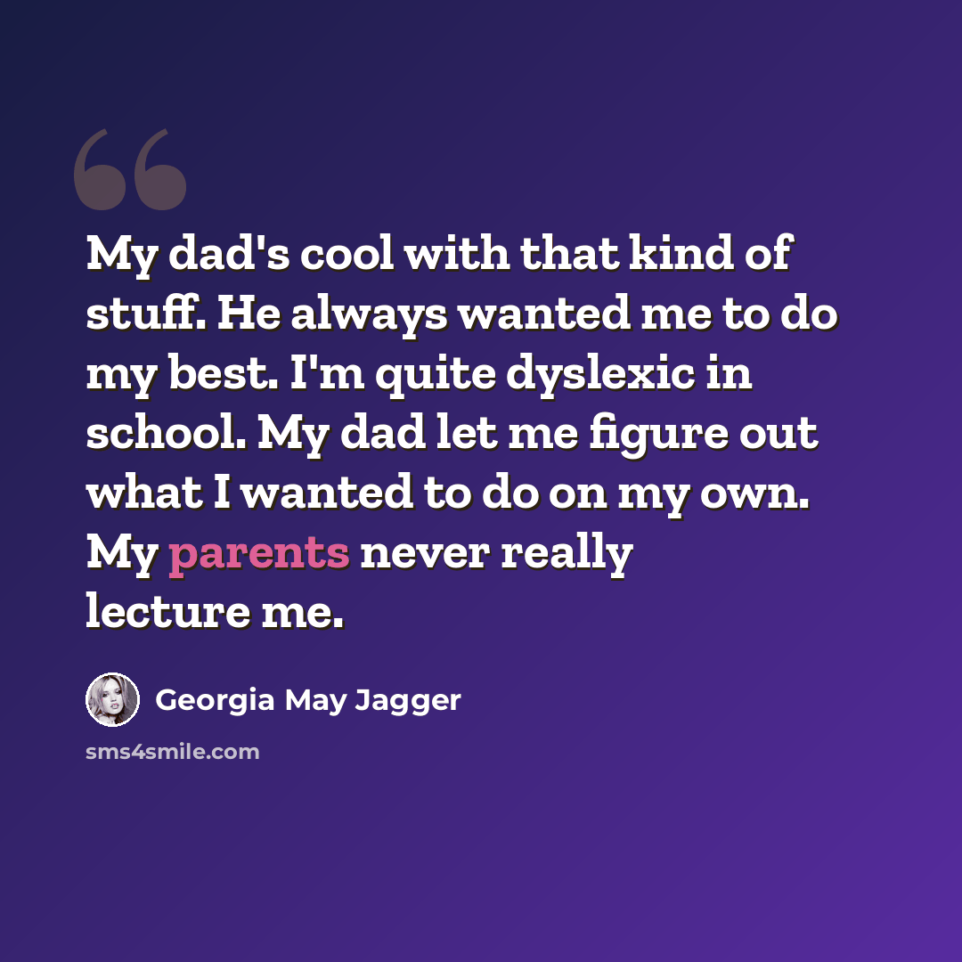 “My dad's cool with that kind of stuff. He always wanted me to do my best. I'm quite dyslexic in school. My dad let me figure out what I wanted to do on my own. My parents never really lecture me.” quote by Georgia May Jagger