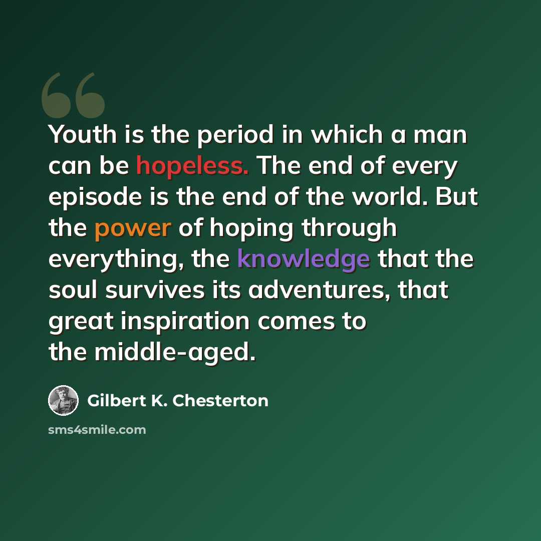 “Youth is the period in which a man can be hopeless. The end of every episode is the end of the world. But the power of hoping through everything, the knowledge that the soul survives its adventures, that great inspiration comes to the middle-aged.” quote by Gilbert K. Chesterton