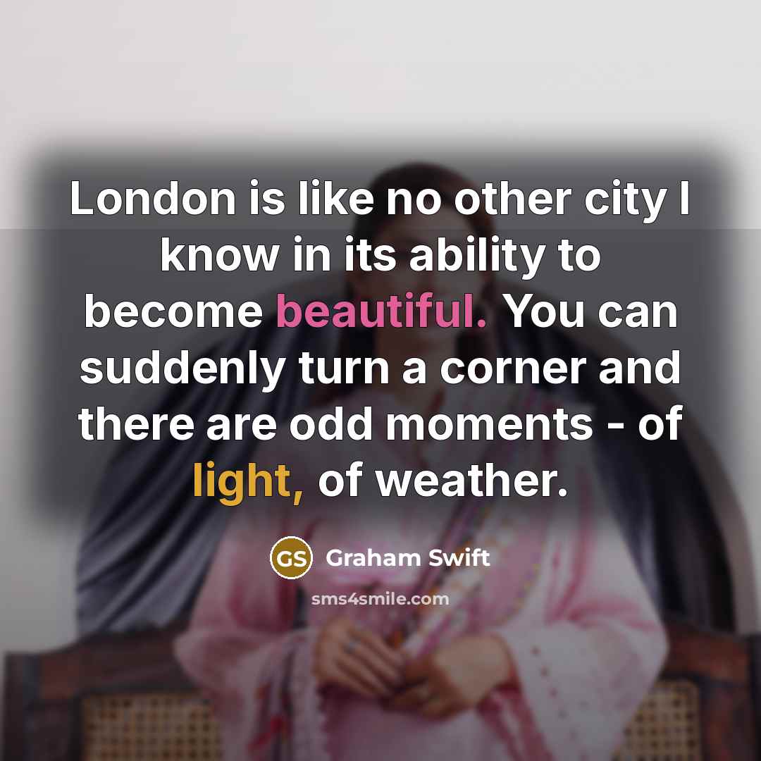 “London is like no other city I know in its ability to become beautiful. You can suddenly turn a corner and there are odd moments - of light, of weather.” quote by Graham Swift