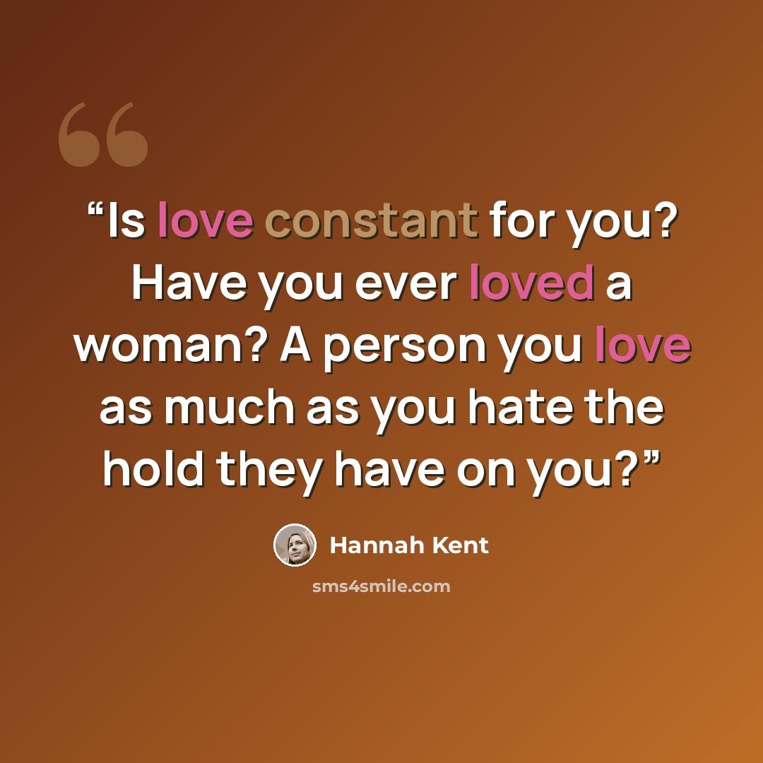 “Is love constant for you? Have you ever loved a woman? A person you love as much as you hate the hold they have on you?” quote by Hannah Kent