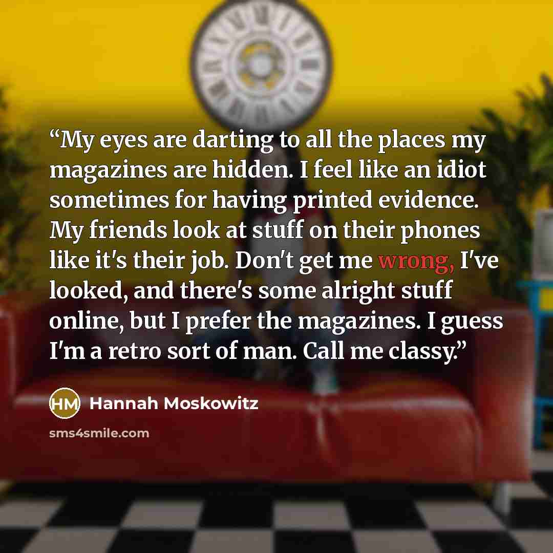 “My eyes are darting to all the places my magazines are hidden. I feel like an idiot sometimes for having printed evidence. My friends look at stuff on their phones like it's their job. Don't get me wrong, I've looked, and there's some alright stuff online, but I prefer the magazines. I guess I'm a…” quote by Hannah Moskowitz
