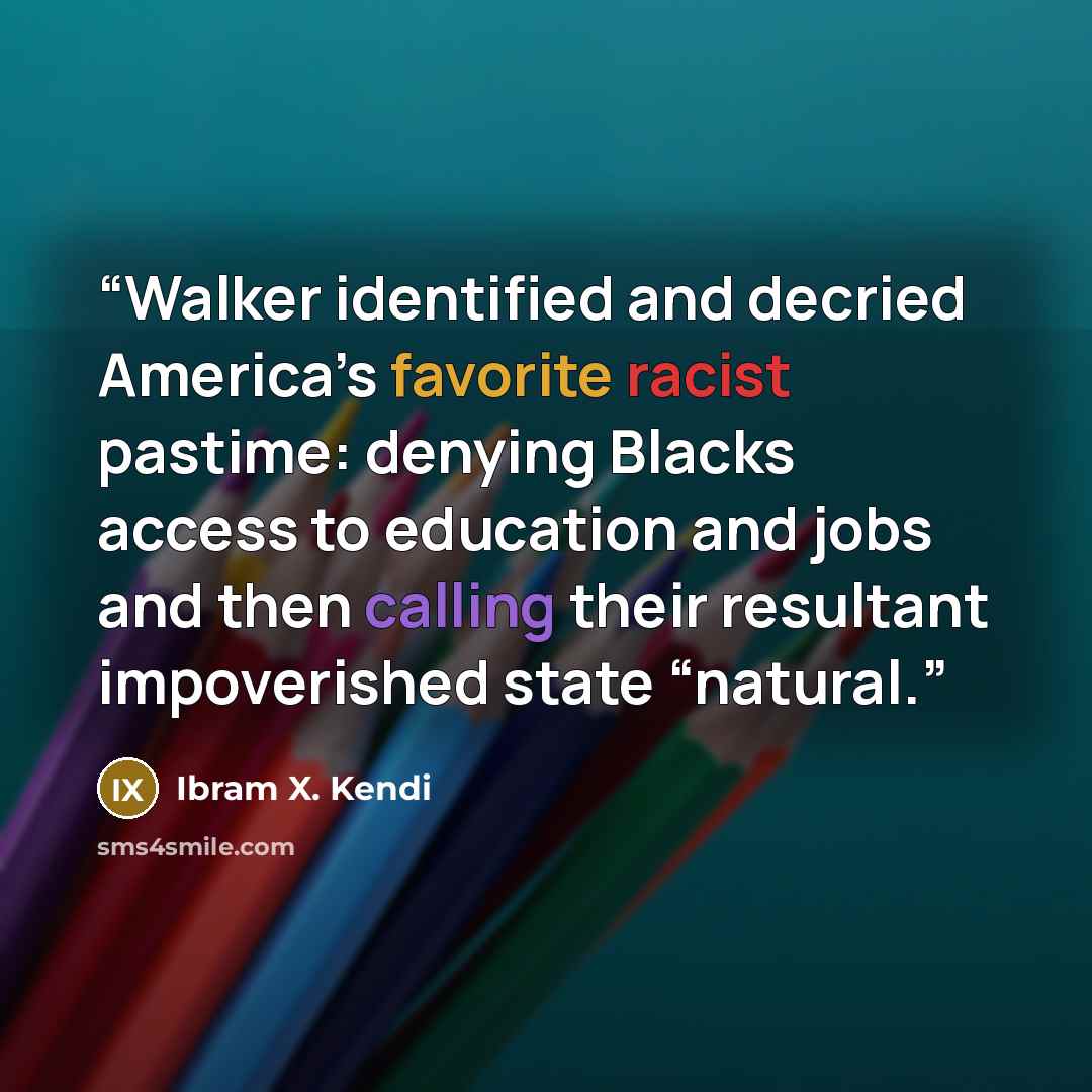 “Walker identified and decried America’s favorite racist pastime: denying Blacks access to education and jobs and then calling their resultant impoverished state “natural.” quote by Ibram X. Kendi