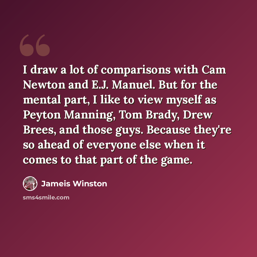 “I draw a lot of comparisons with Cam Newton and E.J. Manuel. But for the mental part, I like to view myself as Peyton Manning, Tom Brady, Drew Brees, and those guys. Because they're so ahead of everyone else when it comes to that part of the game.” quote by Jameis Winston