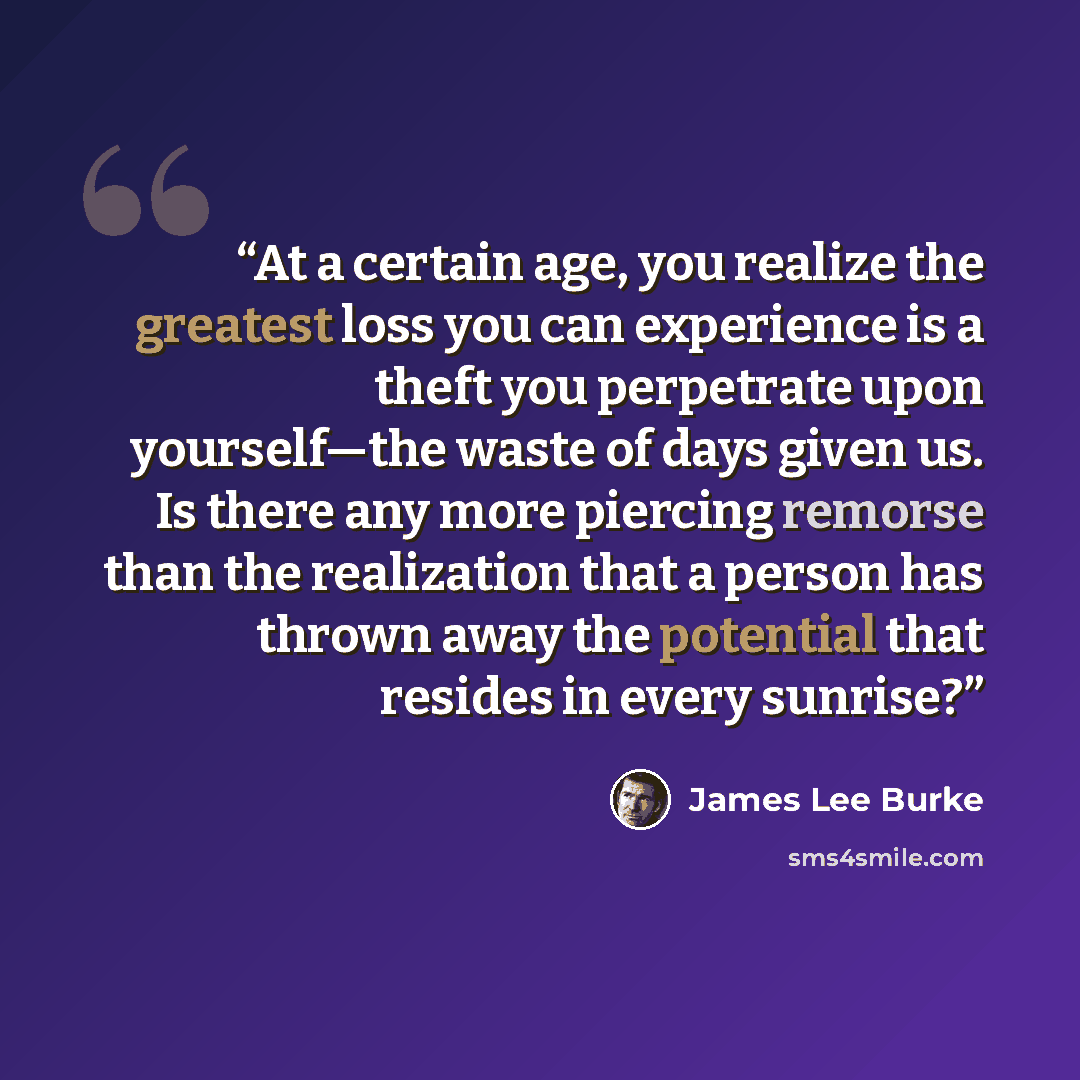 “At a certain age, you realize the greatest loss you can experience is a theft you perpetrate upon yourself—the waste of days given us. Is there any more piercing remorse than the realization that a person has thrown away the potential that resides in every sunrise?” quote by James Lee Burke