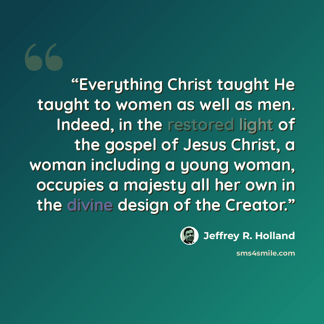 “Everything Christ taught He taught to women as well as men. Indeed, in the restored light of the gospel of Jesus Christ, a woman including a young woman, occupies a majesty all her own in the divine design of the Creator.” quote by Jeffrey R. Holland