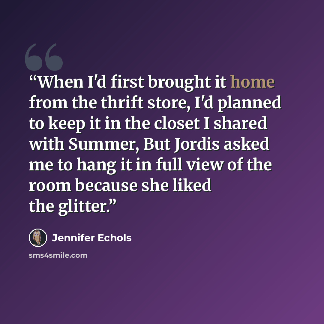 “When I'd first brought it home from the thrift store, I'd planned to keep it in the closet I shared with Summer, But Jordis asked me to hang it in full view of the room because she liked the glitter.” quote by Jennifer Echols