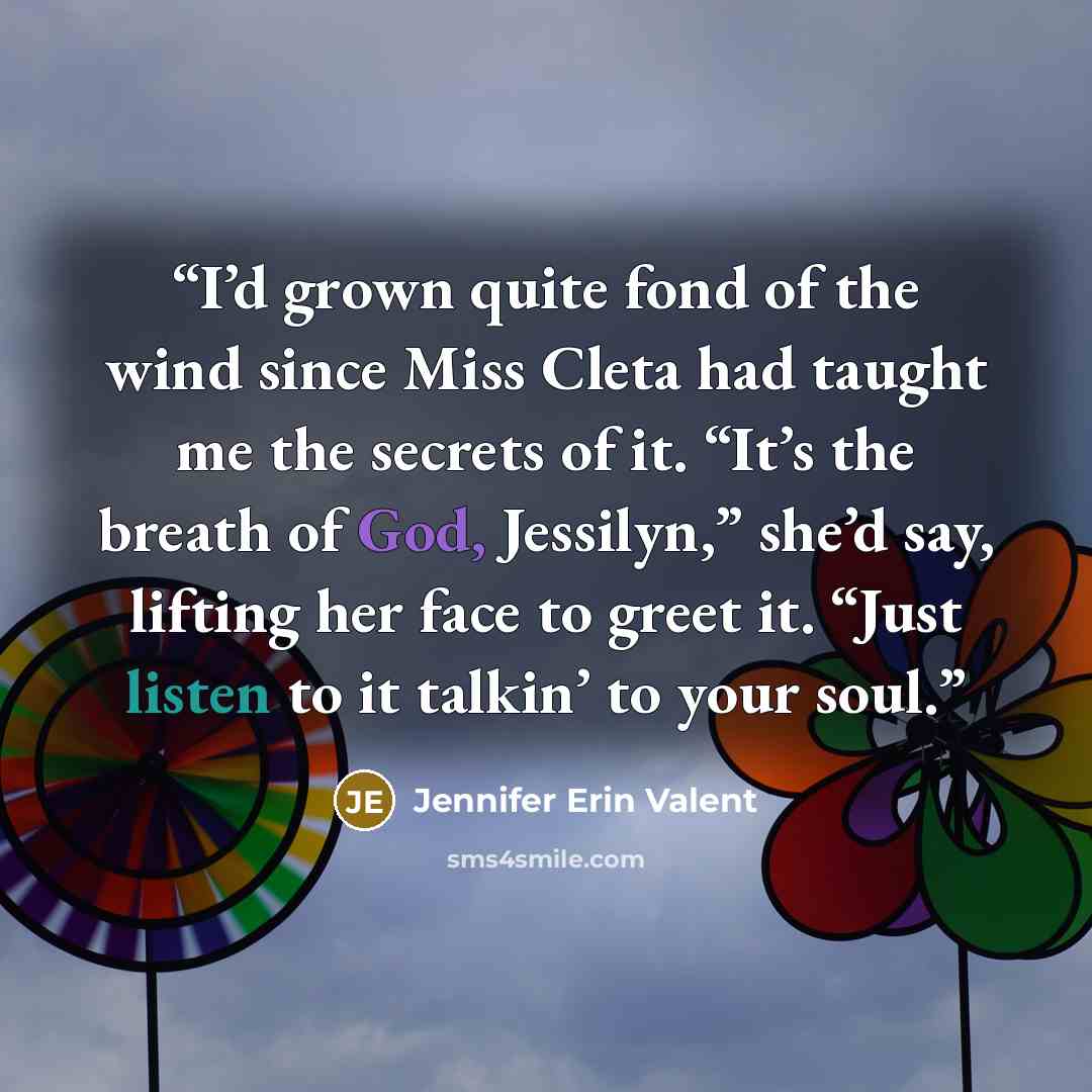 “I’d grown quite fond of the wind since Miss Cleta had taught me the secrets of it. “It’s the breath of God, Jessilyn,” she’d say, lifting her face to greet it. “Just listen to it talkin’ to your soul.” quote by Jennifer Erin Valent