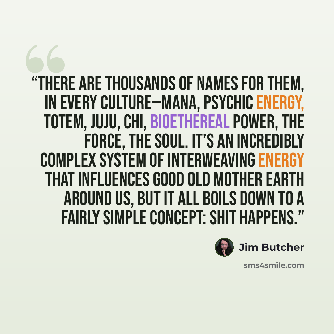 “There are thousands of names for them, in every culture—mana, psychic energy, totem, juju, chi, bioethereal power, the Force, the soul. It’s an incredibly complex system of interweaving energy that influences good old Mother Earth around us, but it all boils down to a fairly simple concept: Shit…” quote by Jim Butcher