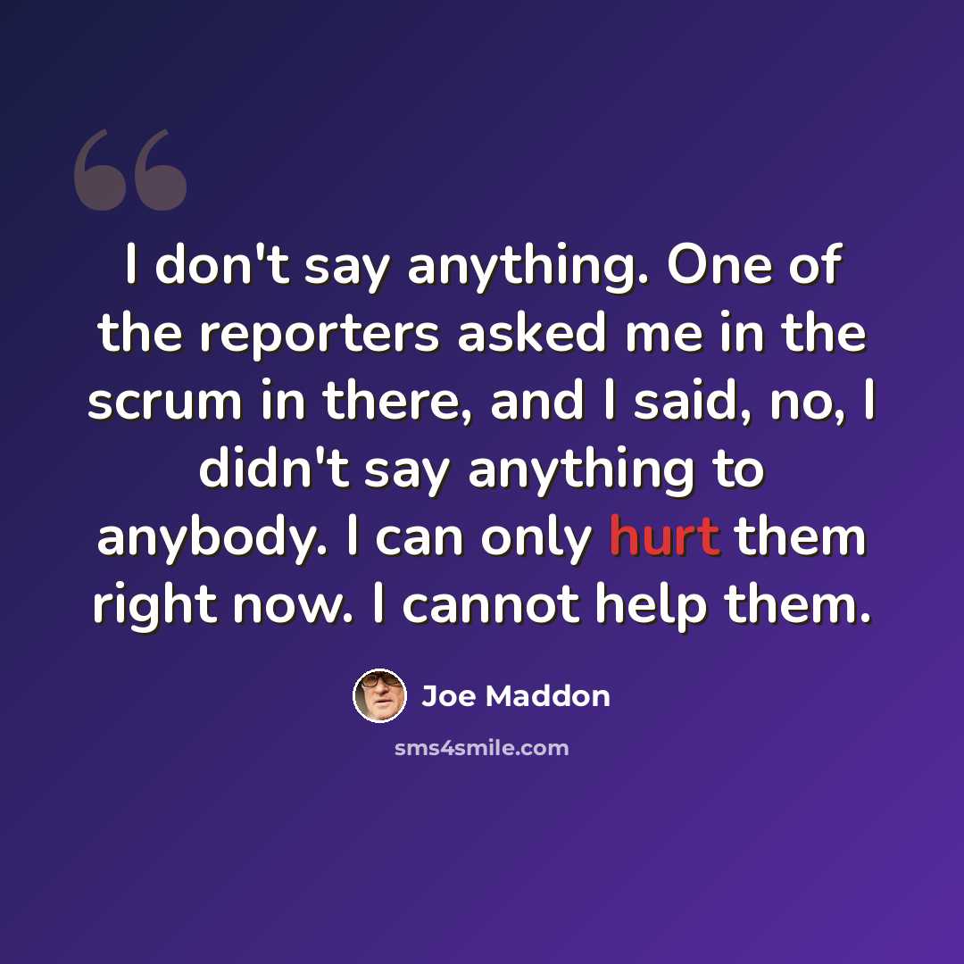“I don't say anything. One of the reporters asked me in the scrum in there, and I said, no, I didn't say anything to anybody. I can only hurt them right now. I cannot help them.” quote by Joe Maddon