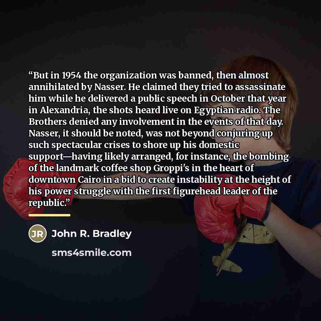 “But in 1954 the organization was banned, then almost annihilated by Nasser. He claimed they tried to assassinate him while he delivered a public speech in October that year in Alexandria, the shots heard live on Egyptian radio. The Brothers denied any involvement in the events of that day. Nasser…” quote by John R. Bradley