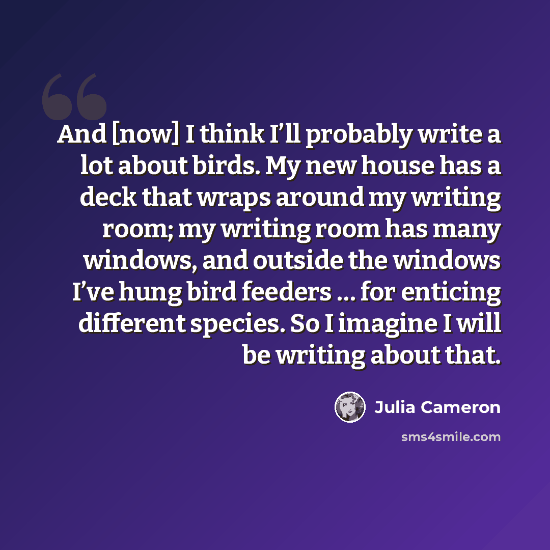 “And [now] I think I’ll probably write a lot about birds. My new house has a deck that wraps around my writing room; my writing room has many windows, and outside the windows I’ve hung bird feeders … for enticing different species. So I imagine I will be writing about that.” quote by Julia Cameron