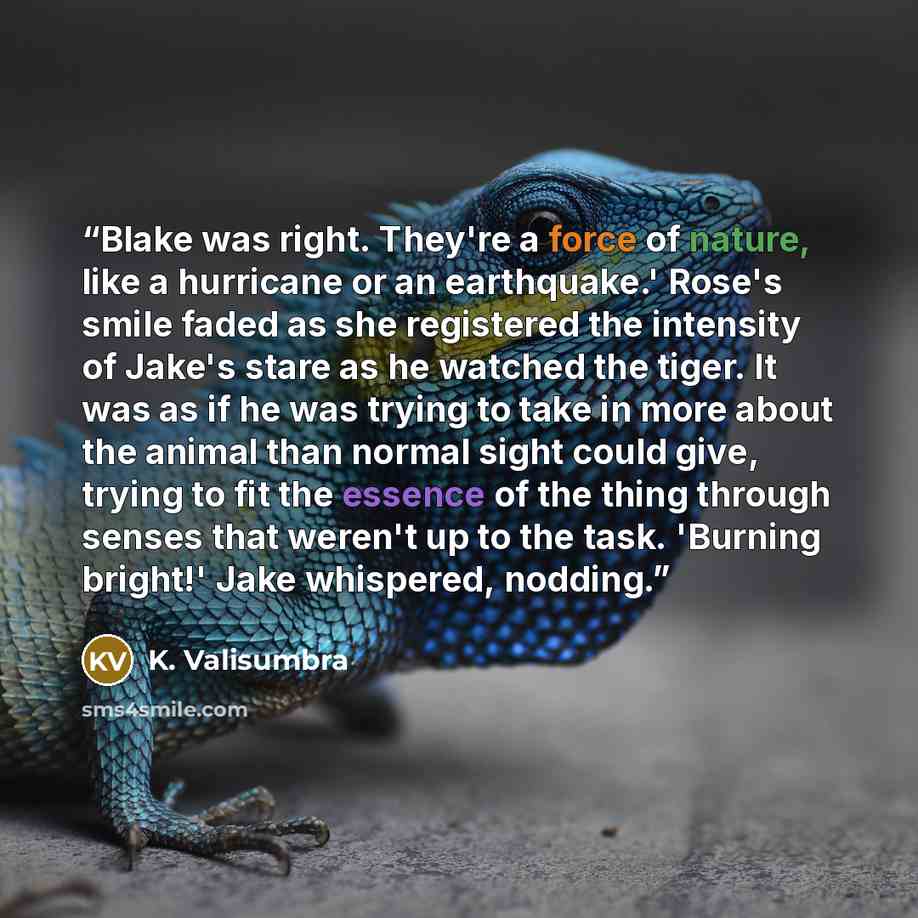 “Blake was right. They're a force of nature, like a hurricane or an earthquake.' Rose's smile faded as she registered the intensity of Jake's stare as he watched the tiger. It was as if he was trying to take in more about the animal than normal sight could give, trying to fit the essence of the…” quote by K. Valisumbra