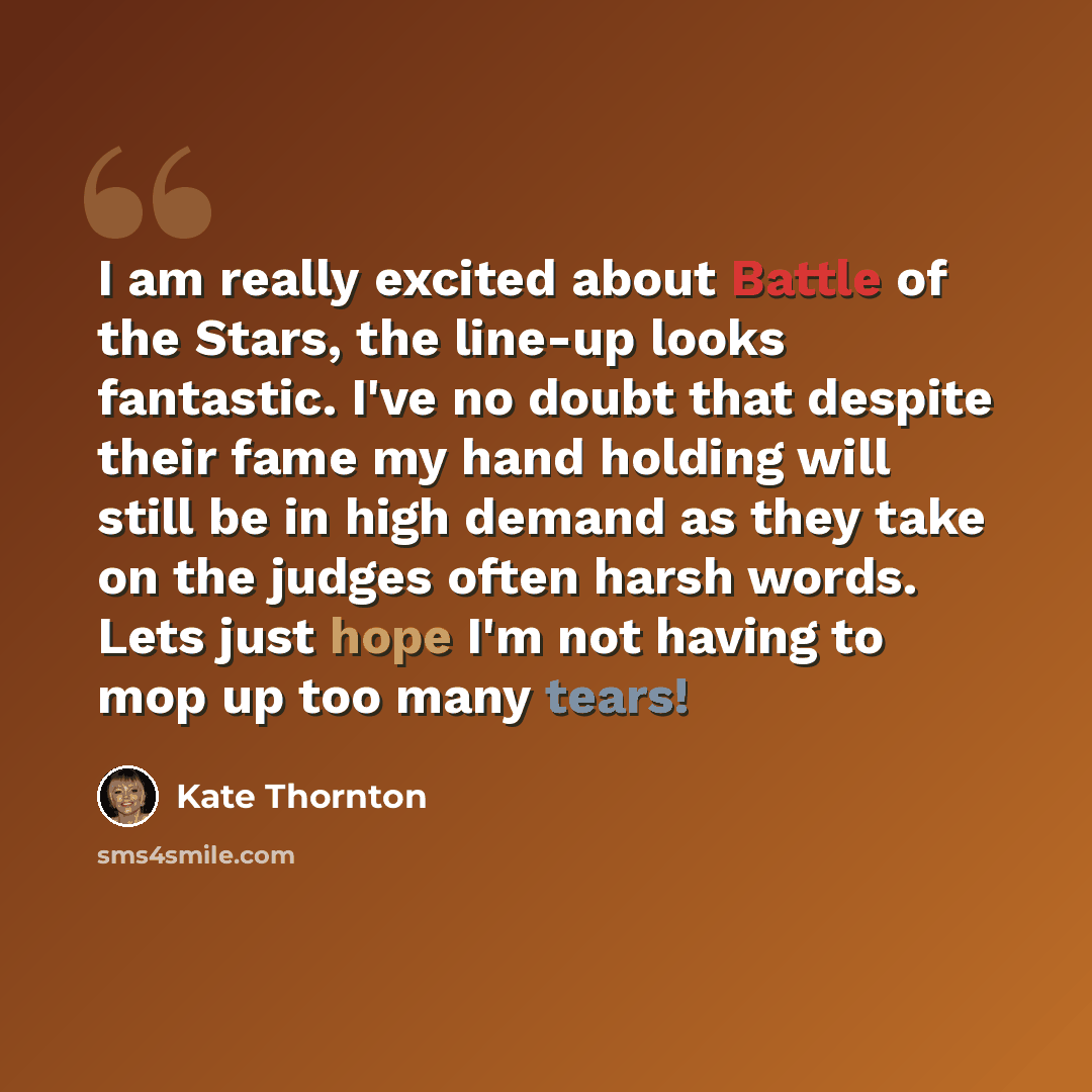 “I am really excited about Battle of the Stars, the line-up looks fantastic. I've no doubt that despite their fame my hand holding will still be in high demand as they take on the judges often harsh words. Lets just hope I'm not having to mop up too many tears!” quote by Kate Thornton