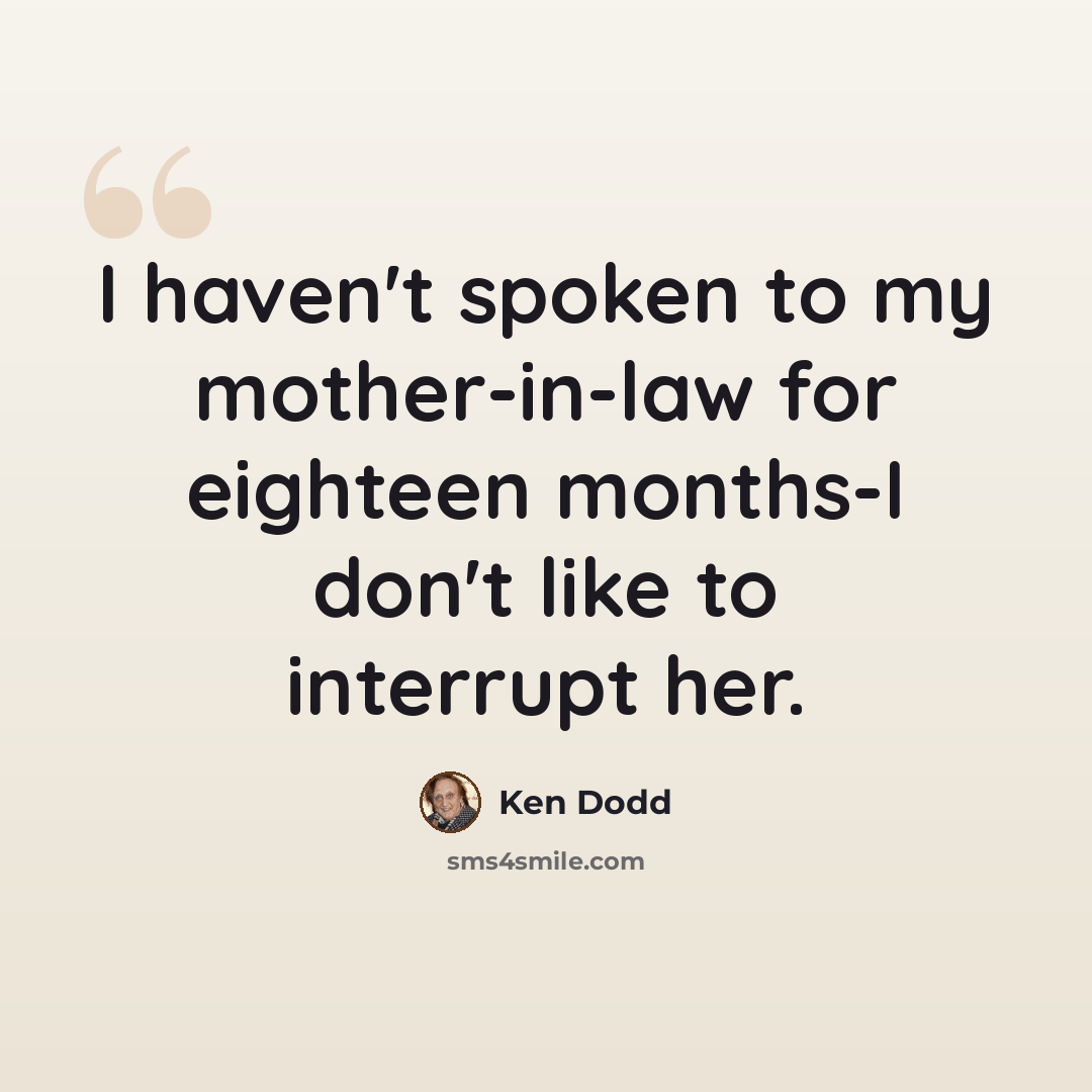 “I haven't spoken to my mother-in-law for eighteen months-I don't like to interrupt her.” quote by Ken Dodd
