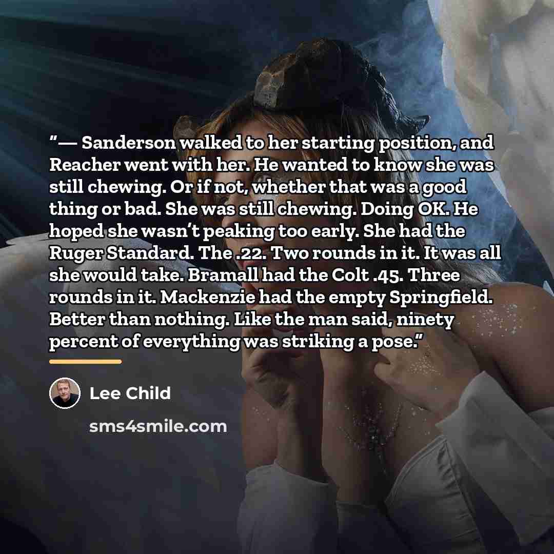 “— Sanderson walked to her starting position, and Reacher went with her. He wanted to know she was still chewing. Or if not, whether that was a good thing or bad. She was still chewing. Doing OK. He hoped she wasn’t peaking too early. She had the Ruger Standard. The .22. Two rounds in it. It was…” quote by Lee Child