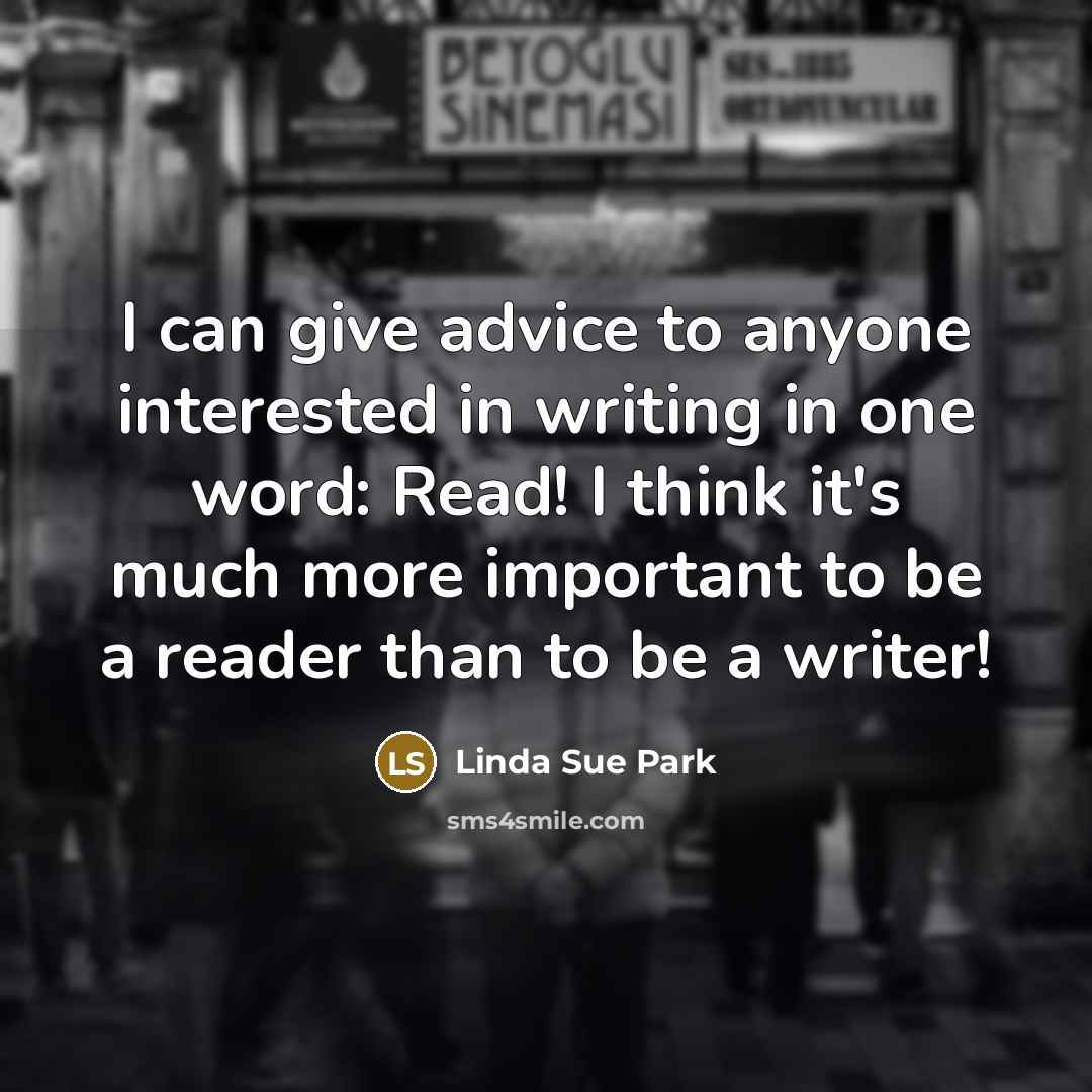 “I can give advice to anyone interested in writing in one word: Read! I think it's much more important to be a reader than to be a writer!” quote by Linda Sue Park
