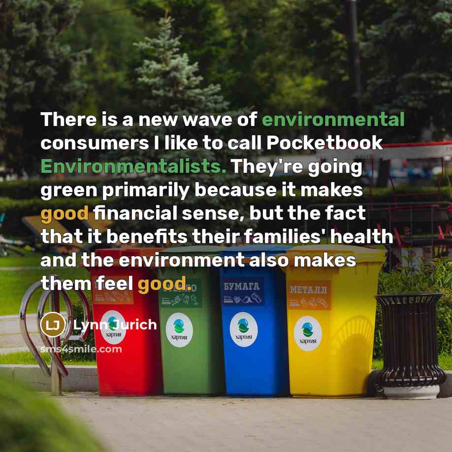 “There is a new wave of environmental consumers I like to call Pocketbook Environmentalists. They're going green primarily because it makes good financial sense, but the fact that it benefits their families' health and the environment also makes them feel good.” quote by Lynn Jurich