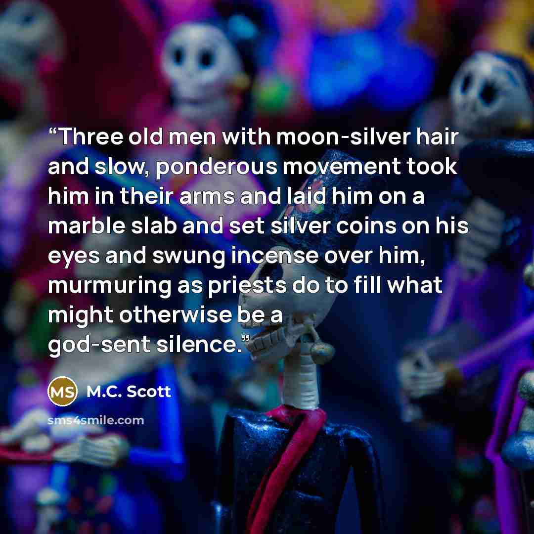 “Three old men with moon-silver hair and slow, ponderous movement took him in their arms and laid him on a marble slab and set silver coins on his eyes and swung incense over him, murmuring as priests do to fill what might otherwise be a god-sent silence.” quote by M.C. Scott