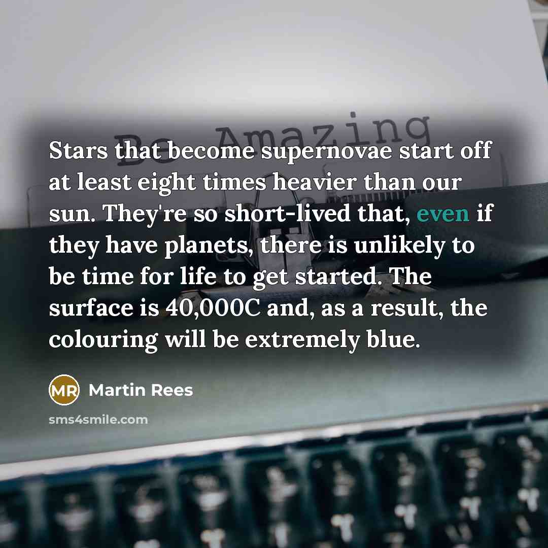 “Stars that become supernovae start off at least eight times heavier than our sun. They're so short-lived that, even if they have planets, there is unlikely to be time for life to get started. The surface is 40,000C and, as a result, the colouring will be extremely blue.” quote by Martin Rees