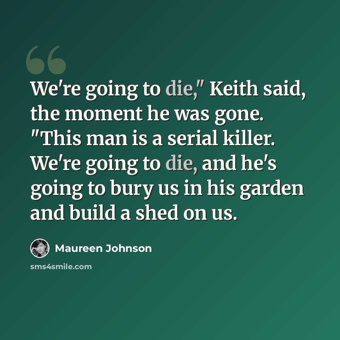 “We're going to die," Keith said, the moment he was gone. "This man is a serial killer. We're going to die, and he's going to bury us in his garden and build a shed on us.” quote by Maureen Johnson