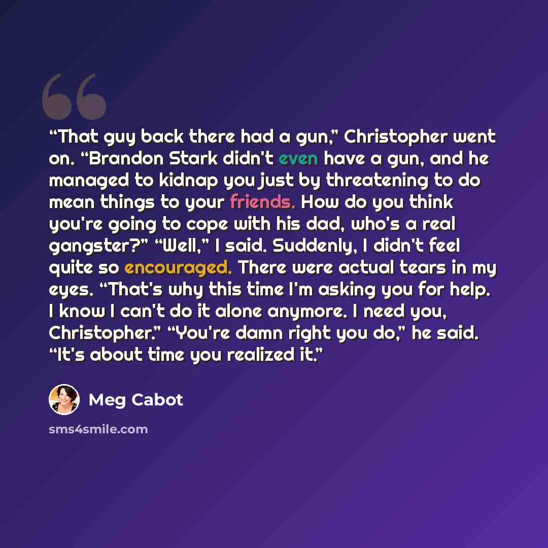 “That guy back there had a gun,” Christopher went on. “Brandon Stark didn't even have a gun, and he managed to kidnap you just by threatening to do mean things to your friends. How do you think you're going to cope with his dad, who's a real gangster?” “Well,” I said. Suddenly, I didn't feel quite…” quote by Meg Cabot