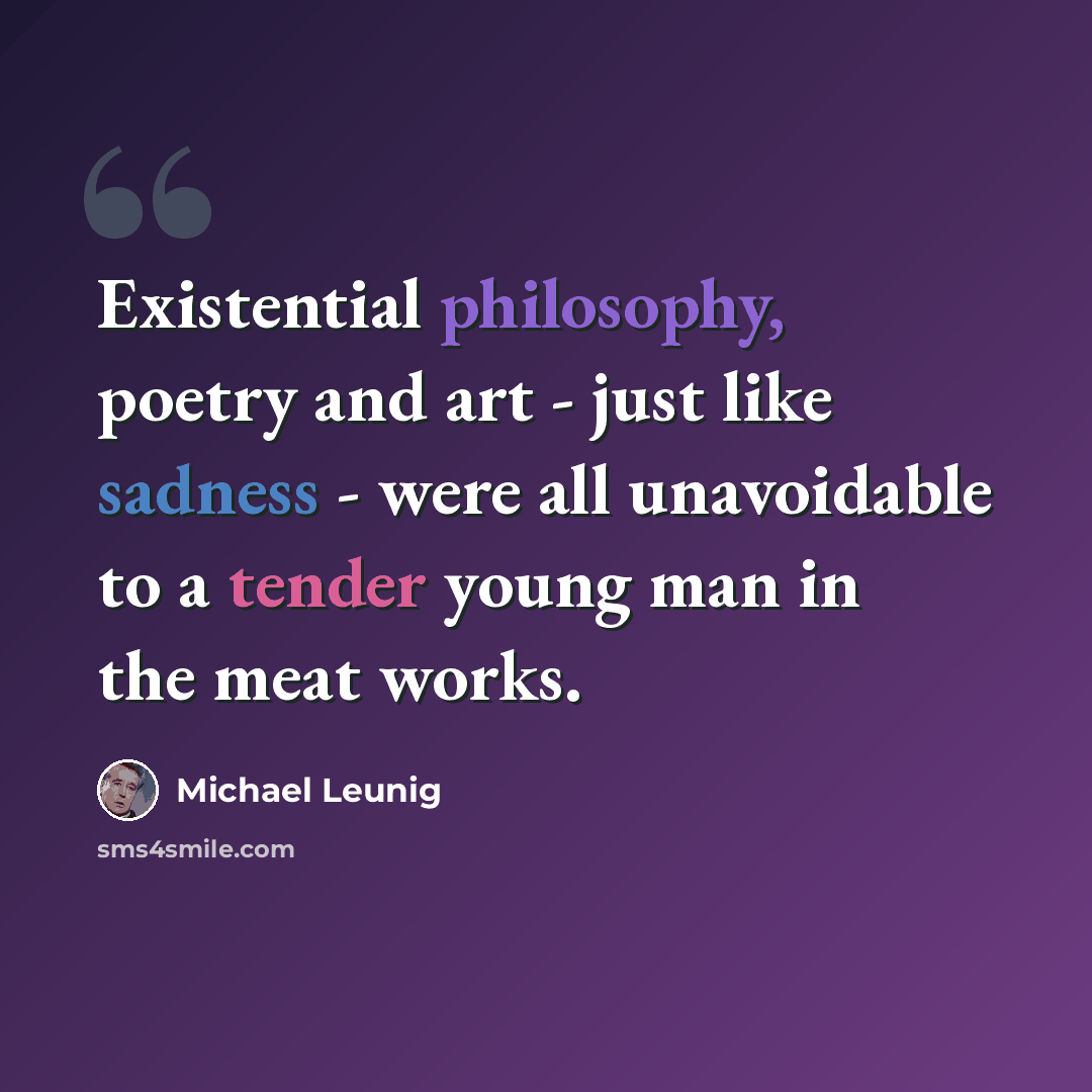 “Existential philosophy, poetry and art - just like sadness - were all unavoidable to a tender young man in the meat works.” quote by Michael Leunig