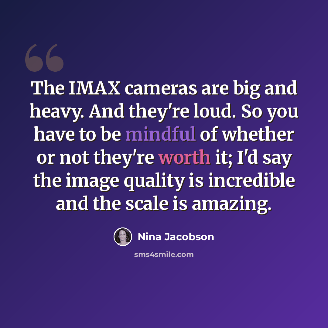 “The IMAX cameras are big and heavy. And they're loud. So you have to be mindful of whether or not they're worth it; I'd say the image quality is incredible and the scale is amazing.” quote by Nina Jacobson