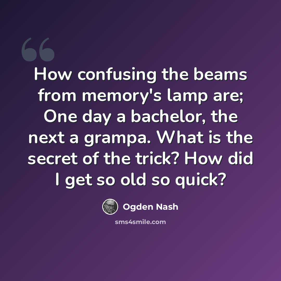 “How confusing the beams from memory's lamp are; One day a bachelor, the next a grampa. What is the secret of the trick? How did I get so old so quick?” quote by Ogden Nash
