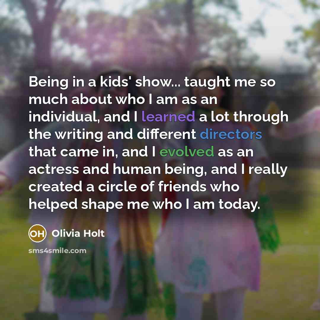 “Being in a kids' show... taught me so much about who I am as an individual, and I learned a lot through the writing and different directors that came in, and I evolved as an actress and human being, and I really created a circle of friends who helped shape me who I am today.” quote by Olivia Holt