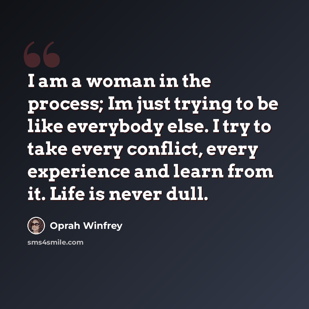 “I am a woman in the process; Im just trying to be like everybody else. I try to take every conflict, every experience and learn from it. Life is never dull.” quote by Oprah Winfrey