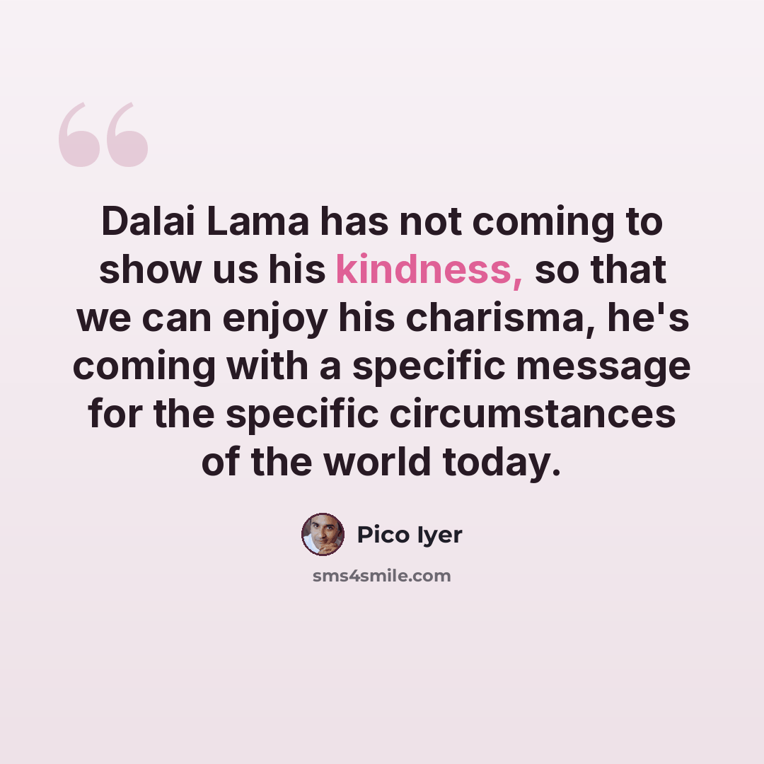 “Dalai Lama has not coming to show us his kindness, so that we can enjoy his charisma, he's coming with a specific message for the specific circumstances of the world today.” quote by Pico Iyer