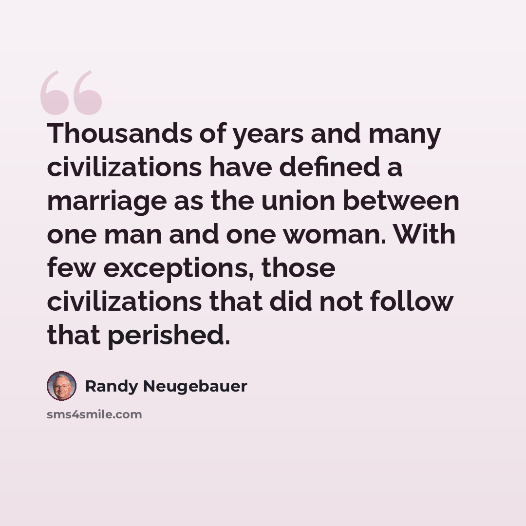“Thousands of years and many civilizations have defined a marriage as the union between one man and one woman. With few exceptions, those civilizations that did not follow that perished.” quote by Randy Neugebauer