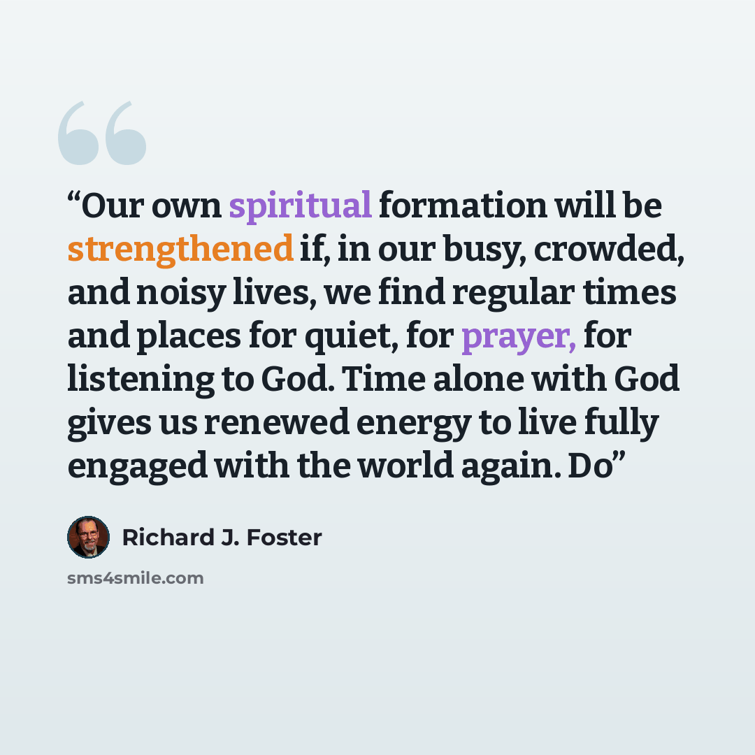 “Our own spiritual formation will be strengthened if, in our busy, crowded, and noisy lives, we find regular times and places for quiet, for prayer, for listening to God. Time alone with God gives us renewed energy to live fully engaged with the world again. Do” quote by Richard J. Foster