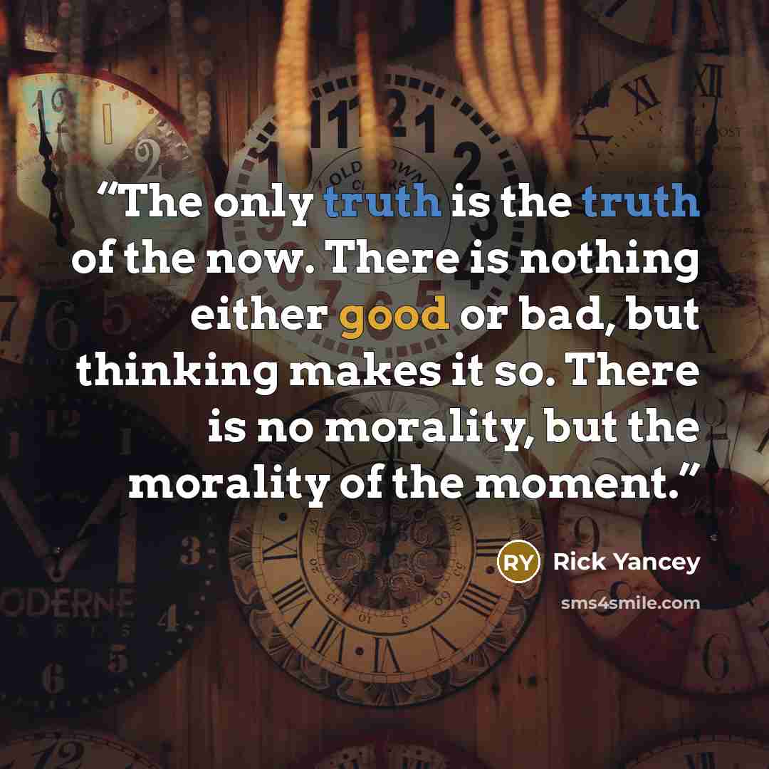 “The only truth is the truth of the now. There is nothing either good or bad, but thinking makes it so. There is no morality, but the morality of the moment.” quote by Rick Yancey
