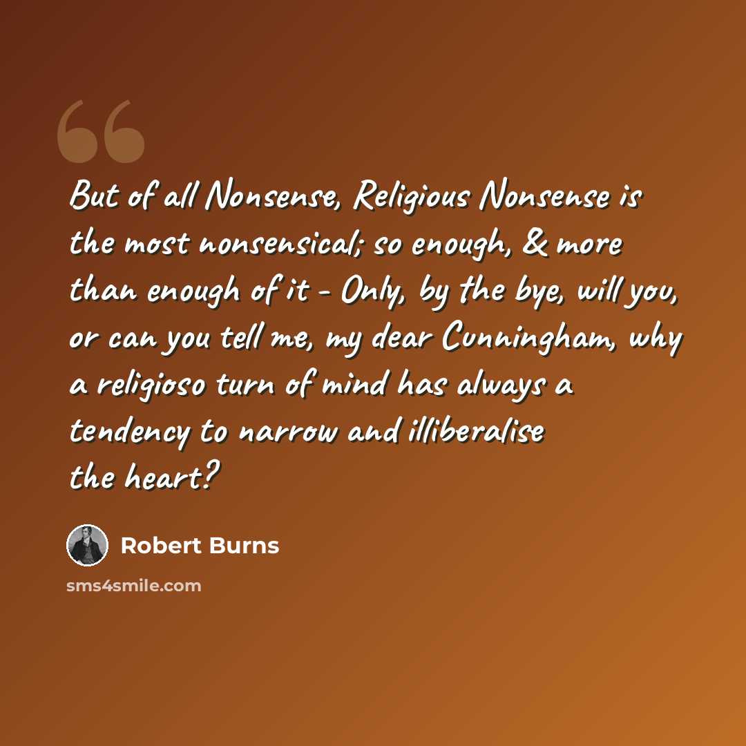 “But of all Nonsense, Religious Nonsense is the most nonsensical; so enough, & more than enough of it - Only, by the bye, will you, or can you tell me, my dear Cunningham, why a religioso turn of mind has always a tendency to narrow and illiberalise the heart?” quote by Robert Burns