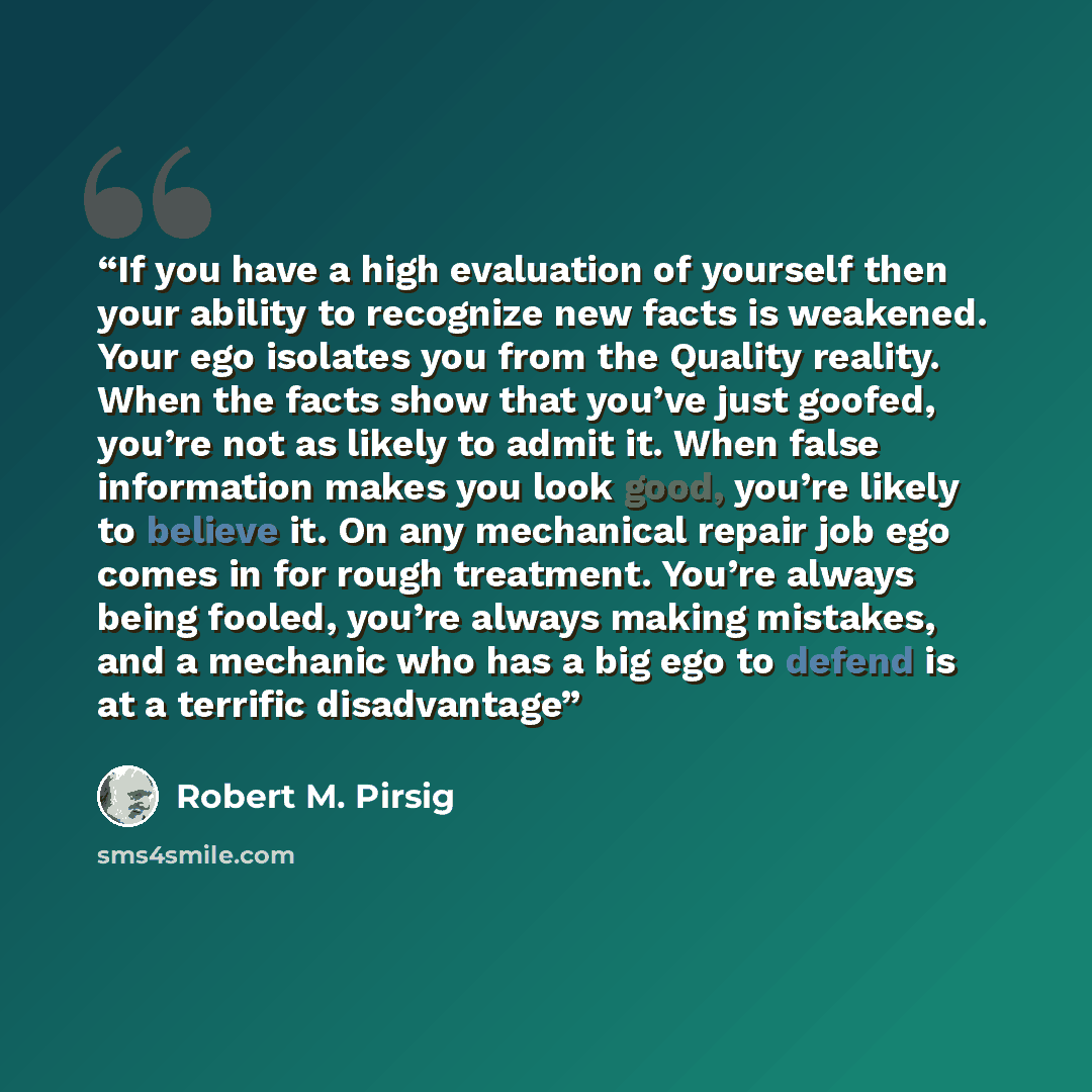 “If you have a high evaluation of yourself then your ability to recognize new facts is weakened. Your ego isolates you from the Quality reality. When the facts show that you’ve just goofed, you’re not as likely to admit it. When false information makes you look good, you’re likely to believe it. On…” quote by Robert M. Pirsig