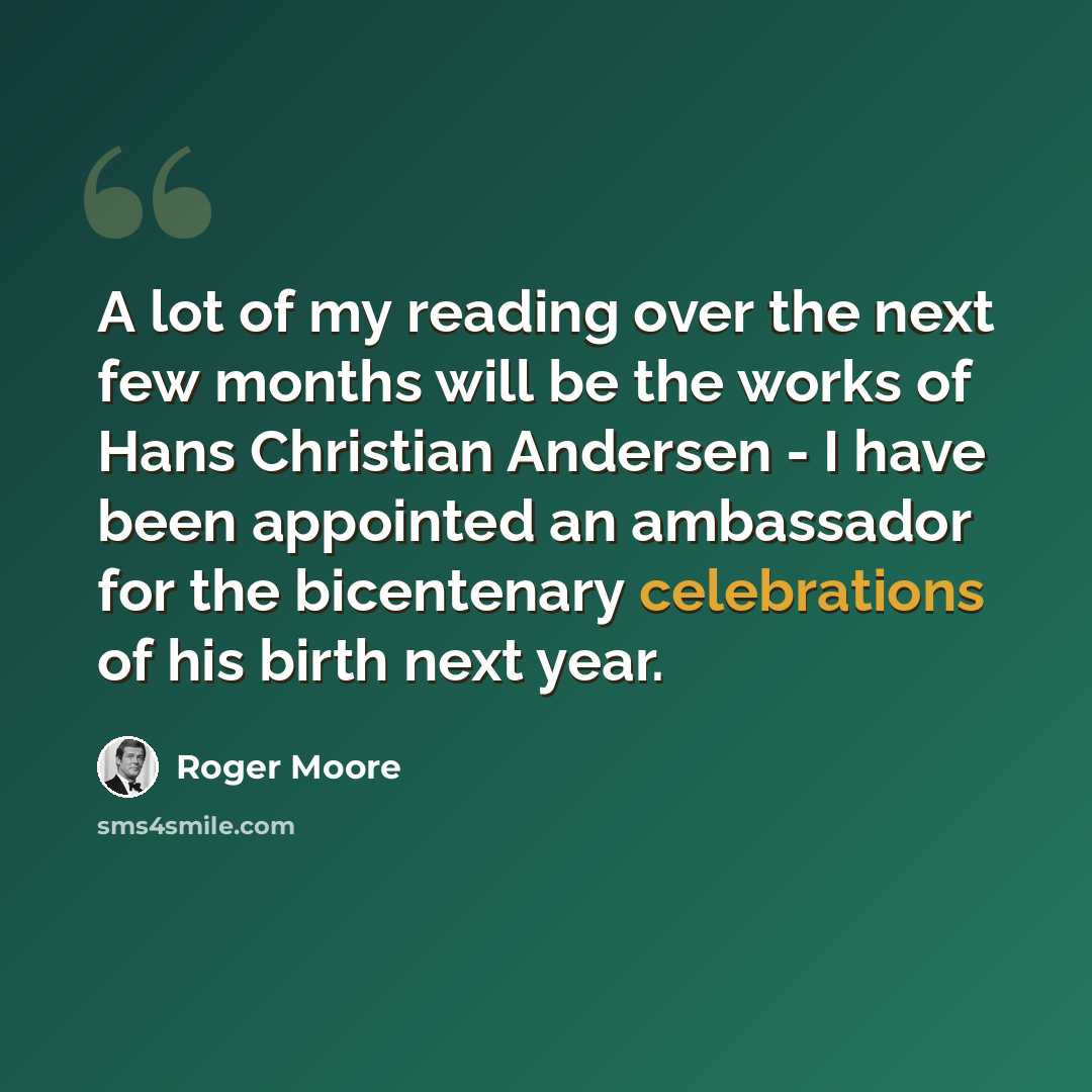 “A lot of my reading over the next few months will be the works of Hans Christian Andersen - I have been appointed an ambassador for the bicentenary celebrations of his birth next year.” quote by Roger Moore
